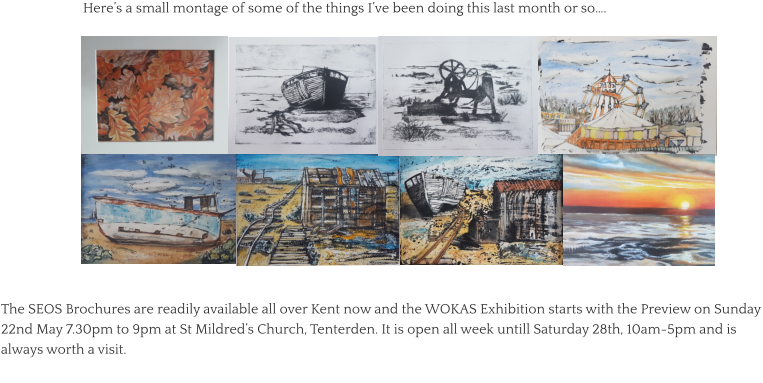 Here’s a small montage of some of the things I’ve been doing this last month or so…. The SEOS Brochures are readily available all over Kent now and the WOKAS Exhibition starts with the Preview on Sunday 22nd May 7.30pm to 9pm at St Mildred’s Church, Tenterden. It is open all week untill Saturday 28th, 10am-5pm and is always worth a visit.