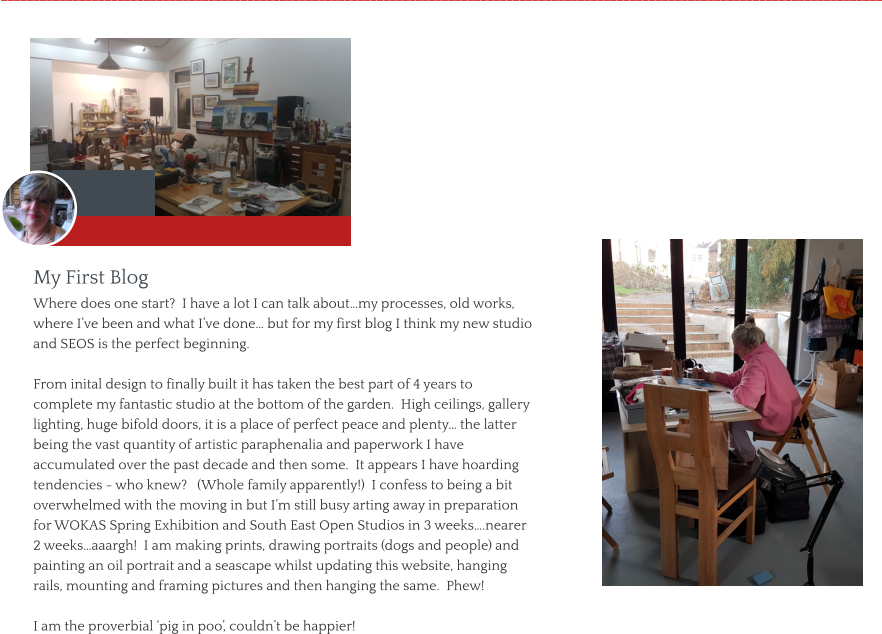 My First Blog  Where does one start?  I have a lot I can talk about…my processes, old works, where I’ve been and what I’ve done… but for my first blog I think my new studio and SEOS is the perfect beginning.  From inital design to finally built it has taken the best part of 4 years to complete my fantastic studio at the bottom of the garden.  High ceilings, gallery lighting, huge bifold doors, it is a place of perfect peace and plenty… the latter being the vast quantity of artistic paraphenalia and paperwork I have accumulated over the past decade and then some.  It appears I have hoarding tendencies - who knew?   (Whole family apparently!)  I confess to being a bit overwhelmed with the moving in but I’m still busy arting away in preparation for WOKAS Spring Exhibition and South East Open Studios in 3 weeks….nearer 2 weeks…aaargh!  I am making prints, drawing portraits (dogs and people) and painting an oil portrait and a seascape whilst updating this website, hanging rails, mounting and framing pictures and then hanging the same.  Phew!  I am the proverbial ‘pig in poo’, couldn’t be happier!     ________________________________________________________________________________________________________________________________________