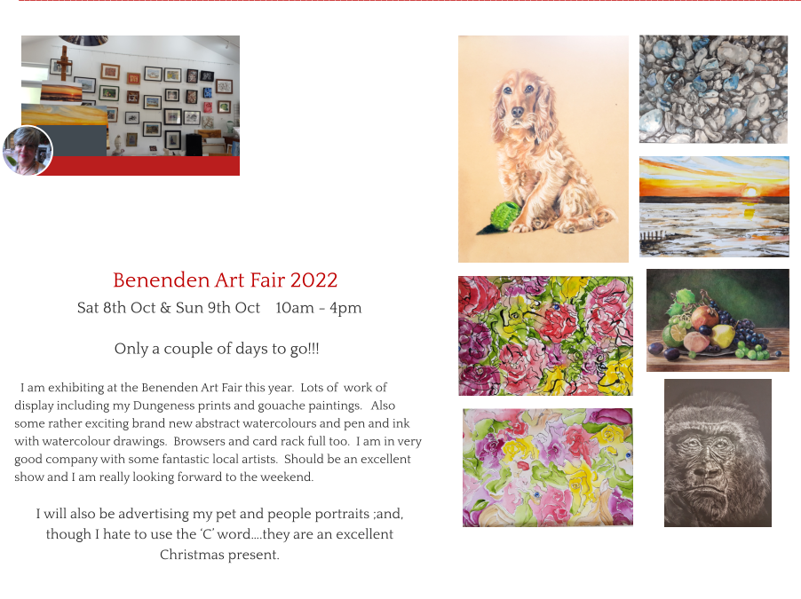 Benenden Art Fair 2022                      Sat 8th Oct & Sun 9th Oct    10am - 4pm                            Only a couple of days to go!!!    I am exhibiting at the Benenden Art Fair this year.  Lots of  work of display including my Dungeness prints and gouache paintings.   Also some rather exciting brand new abstract watercolours and pen and ink with watercolour drawings.  Browsers and card rack full too.  I am in very good company with some fantastic local artists.  Should be an excellent show and I am really looking forward to the weekend.    I will also be advertising my pet and people portraits ;and, though I hate to use the ‘C’ word….they are an excellent Christmas present. ________________________________________________________________________________________________________________________________________